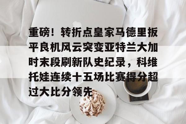 开云体育官网-重磅！转折点皇家马德里扳平良机风云突变亚特兰大加时末段刷新队史纪录，科维托娃连续十五场比赛得分超过大比分领先(FIFA19生涯模式国家队)